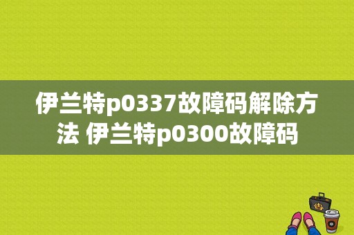 伊兰特p0337故障码解除方法 伊兰特p0300故障码