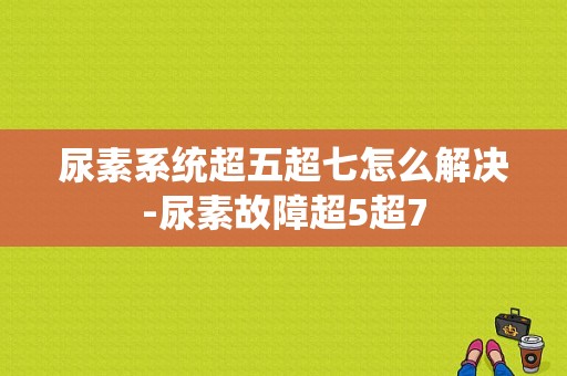 尿素系统超五超七怎么解决-尿素故障超5超7