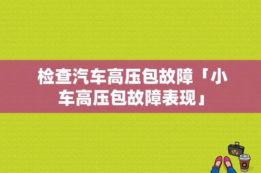  检查汽车高压包故障「小车高压包故障表现」